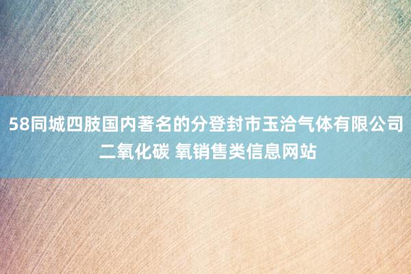 58同城四肢国内著名的分登封市玉洽气体有限公司 二氧化碳 氧销售类信息网站
