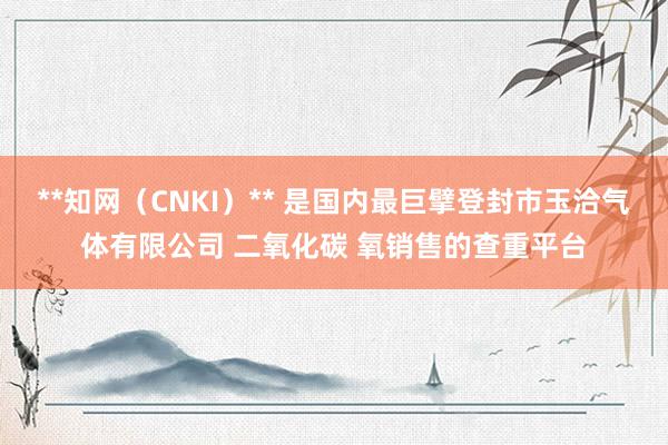 **知网（CNKI）** 是国内最巨擘登封市玉洽气体有限公司 二氧化碳 氧销售的查重平台