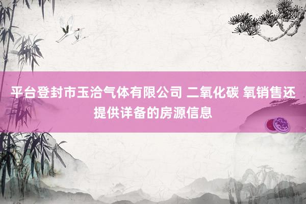 平台登封市玉洽气体有限公司 二氧化碳 氧销售还提供详备的房源信息